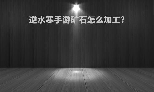 逆水寒手游矿石怎么加工?