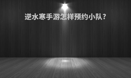 逆水寒手游怎样预约小队?