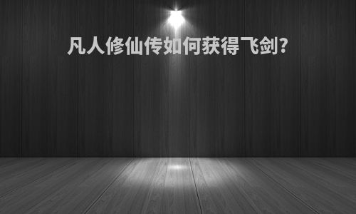 凡人修仙传如何获得飞剑?