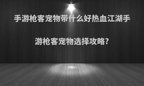 手游枪客宠物带什么好热血江湖手游枪客宠物选择攻略?
