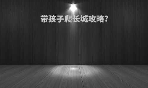带孩子爬长城攻略?
