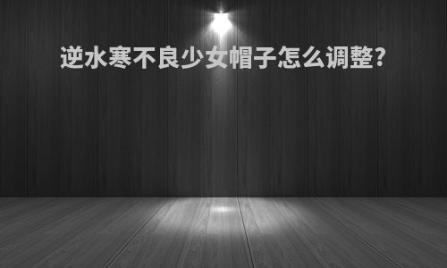 逆水寒不良少女帽子怎么调整?