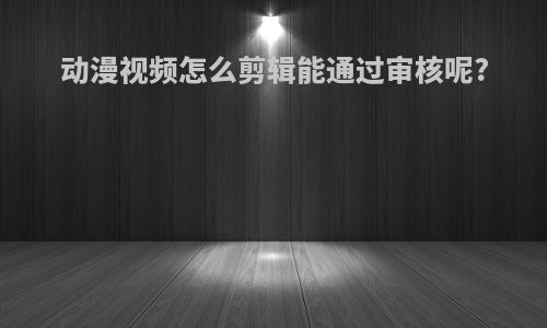 动漫视频怎么剪辑能通过审核呢?