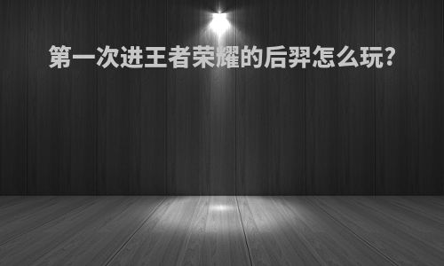 第一次进王者荣耀的后羿怎么玩?