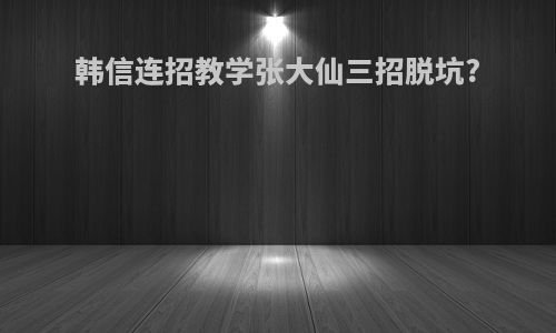 韩信连招教学张大仙三招脱坑?