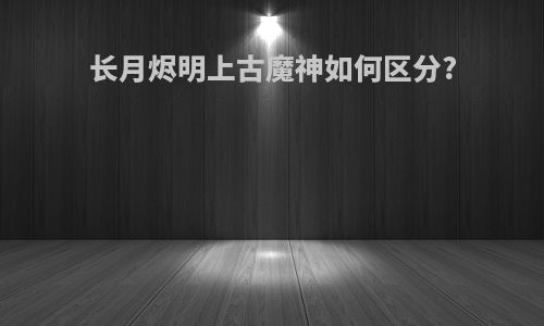 长月烬明上古魔神如何区分?