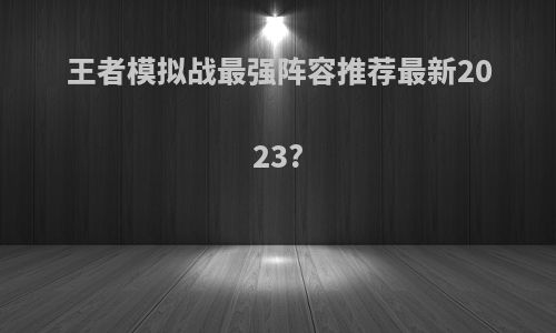 王者模拟战最强阵容推荐最新2023?