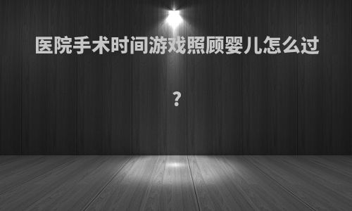 医院手术时间游戏照顾婴儿怎么过?