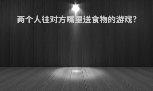 两个人往对方嘴里送食物的游戏?