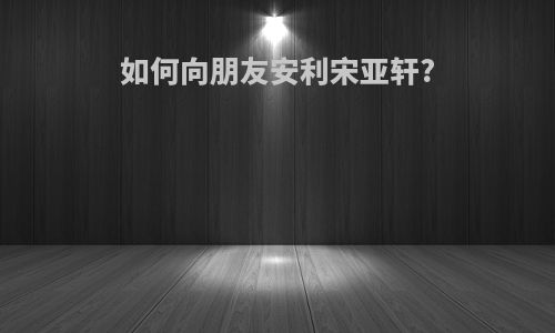 如何向朋友安利宋亚轩?