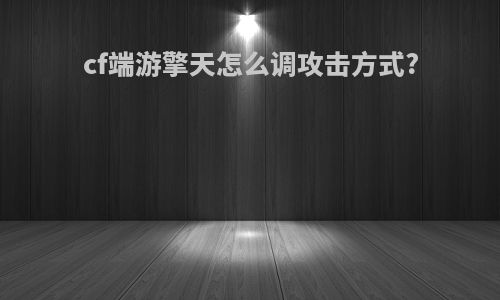 cf端游擎天怎么调攻击方式?