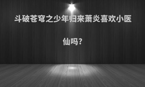 斗破苍穹之少年归来萧炎喜欢小医仙吗?