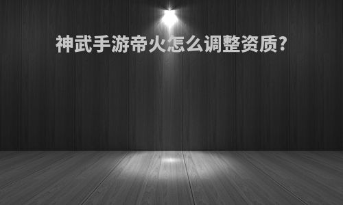 神武手游帝火怎么调整资质?