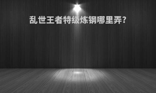 乱世王者特级炼钢哪里弄?