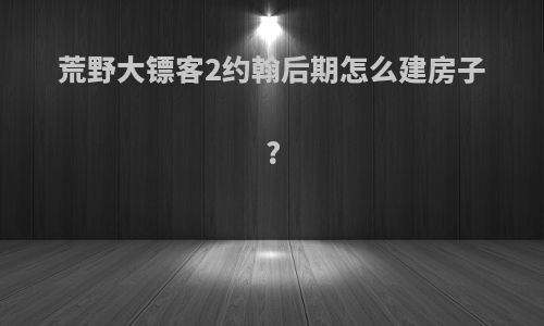 荒野大镖客2约翰后期怎么建房子?