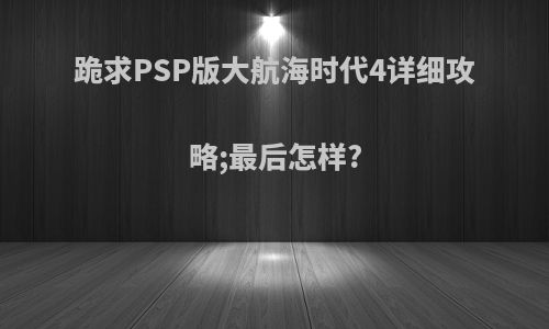 跪求PSP版大航海时代4详细攻略;最后怎样?
