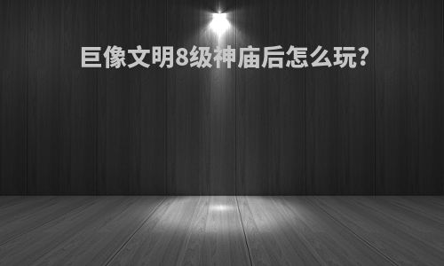 巨像文明8级神庙后怎么玩?