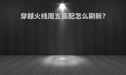 穿越火线周五高配怎么刷新?