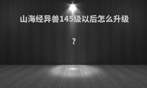 山海经异兽145级以后怎么升级?