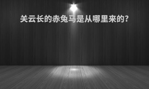 关云长的赤兔马是从哪里来的?