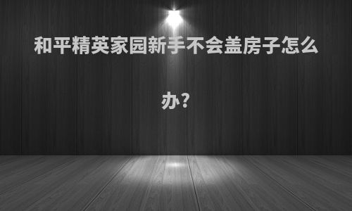 和平精英家园新手不会盖房子怎么办?