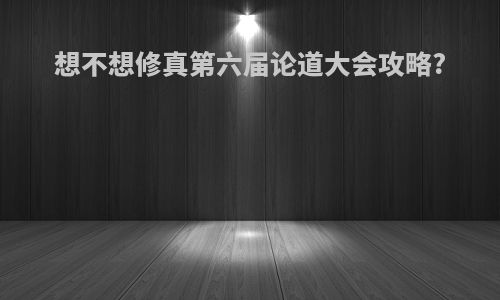 想不想修真第六届论道大会攻略?