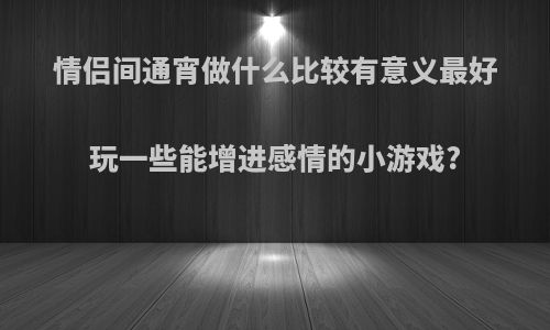 情侣间通宵做什么比较有意义最好玩一些能增进感情的小游戏?