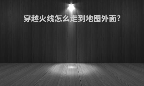 穿越火线怎么走到地图外面?
