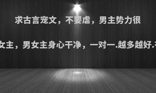 求古言宠文，不要虐，男主势力很强大，特宠女主，男女主身心干净，一对一.越多越好.有文案更好?