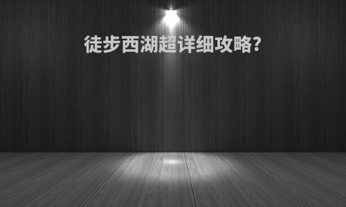 徒步西湖超详细攻略?