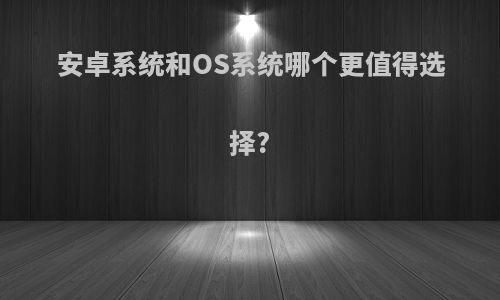 安卓系统和OS系统哪个更值得选择?