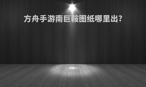 方舟手游南巨鞍图纸哪里出?