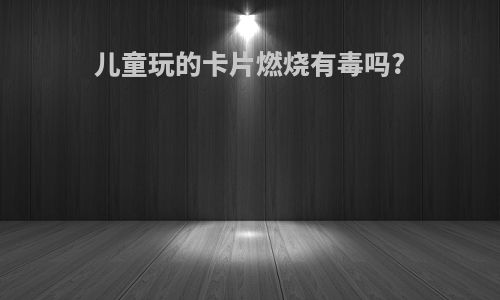 儿童玩的卡片燃烧有毒吗?