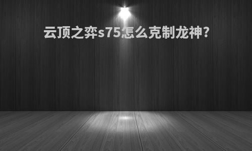 云顶之弈s75怎么克制龙神?