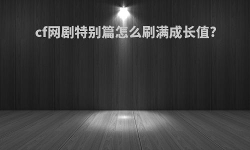 cf网剧特别篇怎么刷满成长值?