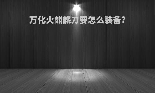 万化火麒麟刀要怎么装备?