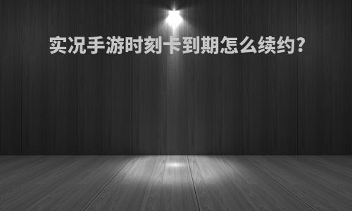 实况手游时刻卡到期怎么续约?