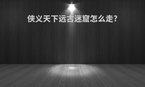 侠义天下远古迷窟怎么走?