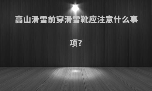 高山滑雪前穿滑雪靴应注意什么事项?