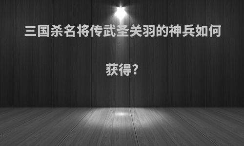 三国杀名将传武圣关羽的神兵如何获得?