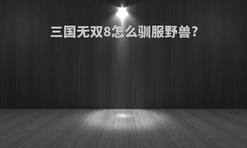 三国无双8怎么驯服野兽?