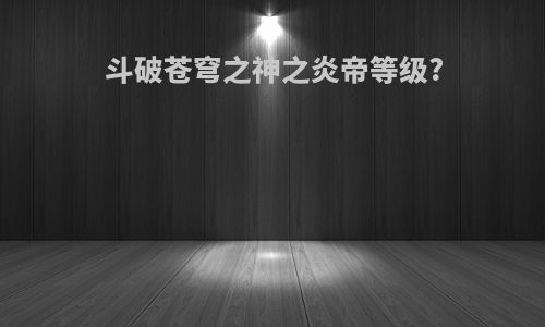 斗破苍穹之神之炎帝等级?