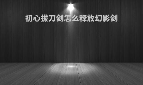 初心拔刀剑怎么释放幻影剑