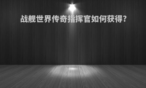 战舰世界传奇指挥官如何获得?