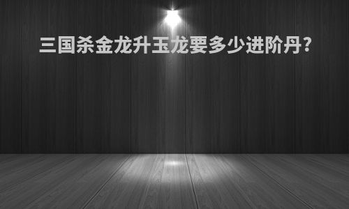 三国杀金龙升玉龙要多少进阶丹?