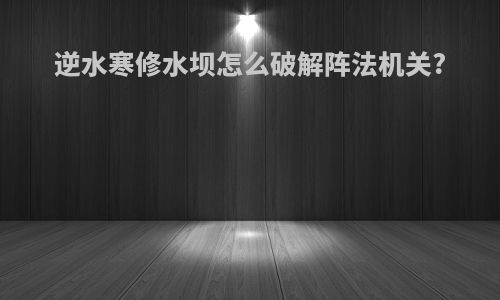 逆水寒修水坝怎么破解阵法机关?