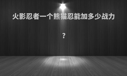 火影忍者一个熊猫忍能加多少战力?