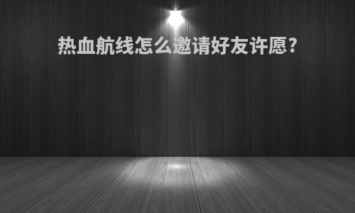 热血航线怎么邀请好友许愿?