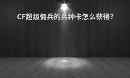 CF超级佣兵的兵种卡怎么获得?