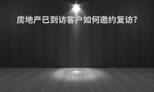 房地产已到访客户如何邀约复访?